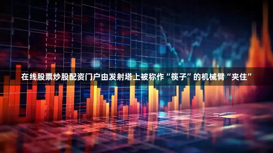 在线股票炒股配资门户由发射塔上被称作“筷子”的机械臂“夹住”
