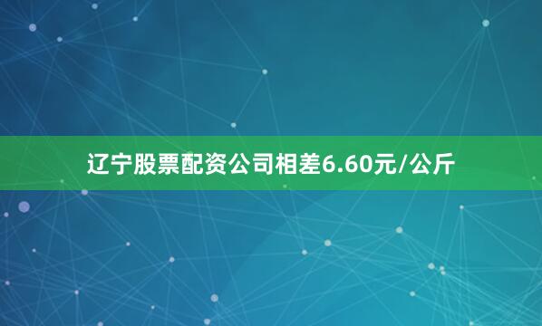 辽宁股票配资公司相差6.60元/公斤