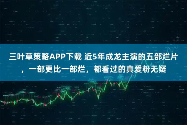 三叶草策略APP下载 近5年成龙主演的五部烂片,一部更比一部烂,都看过的真爱粉无疑