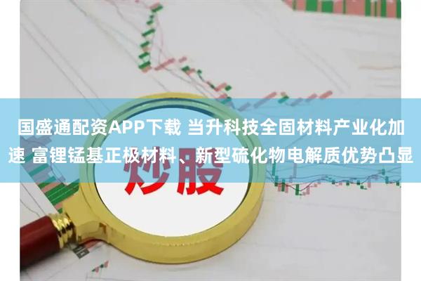 国盛通配资APP下载 当升科技全固材料产业化加速 富锂锰基正极材料、新型硫化物电解质优势凸显
