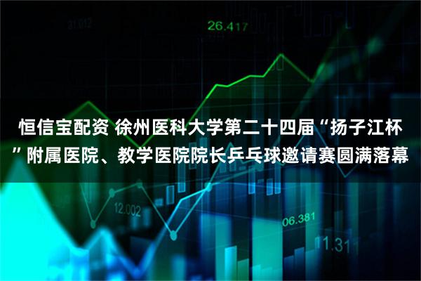 恒信宝配资 徐州医科大学第二十四届“扬子江杯”附属医院、教学医院院长乒乓球邀请赛圆满落幕