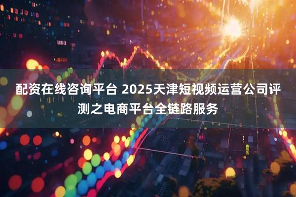 配资在线咨询平台 2025天津短视频运营公司评测之电商平台全链路服务