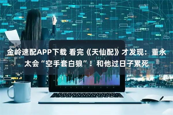 金岭速配APP下载 看完《天仙配》才发现:董永太会“空手套白狼”!和他过日子累死