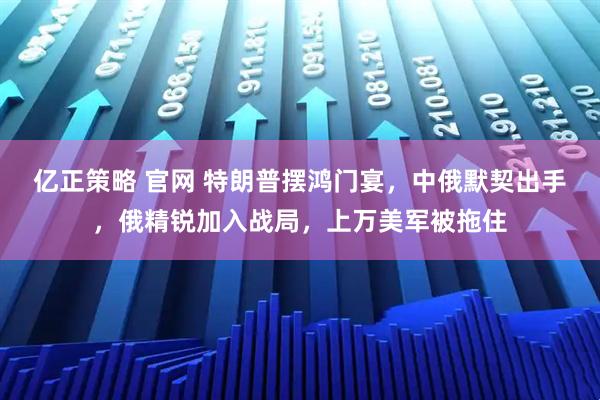 亿正策略 官网 特朗普摆鸿门宴,中俄默契出手,俄精锐加入战局,上万美军被拖住