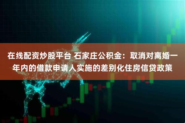 在线配资炒股平台 石家庄公积金：取消对离婚一年内的借款申请人实施的差别化住房信贷政策