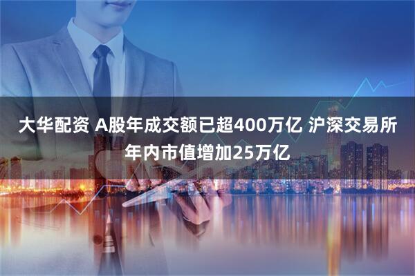 大华配资 A股年成交额已超400万亿 沪深交易所年内市值增加25万亿