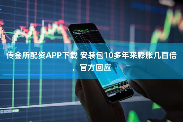 传金所配资APP下载 安装包10多年来膨胀几百倍，官方回应