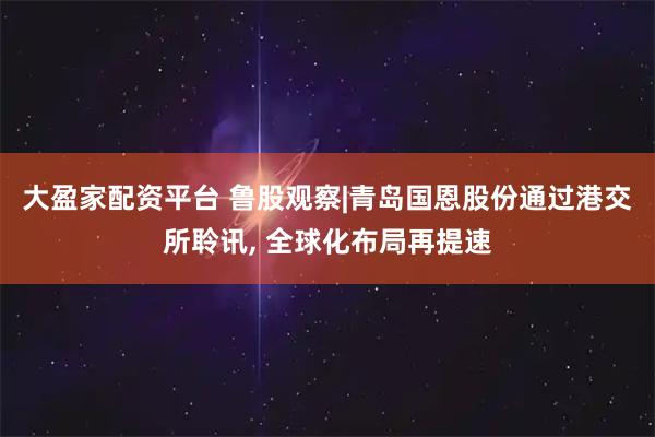 大盈家配资平台 鲁股观察|青岛国恩股份通过港交所聆讯, 全球化布局再提速
