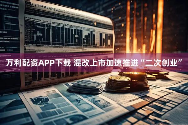 万利配资APP下载 混改上市加速推进“二次创业”