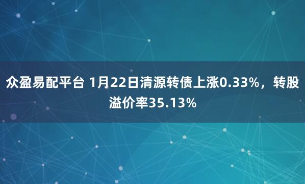 众盈易配平台 1月22日清源转债上涨0.33%，转股溢价率35.13%