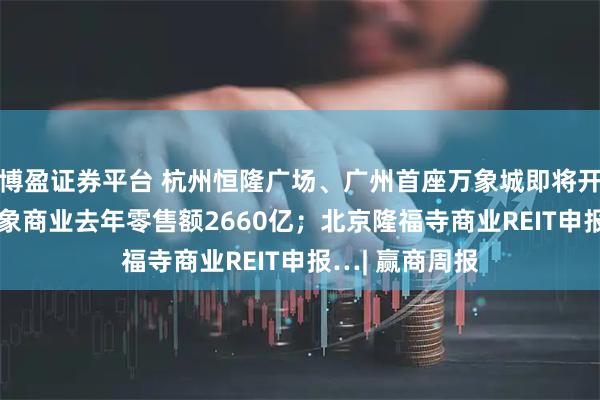 博盈证券平台 杭州恒隆广场、广州首座万象城即将开业;135座万象商业去年零售额2660亿;北京隆福寺商业REIT申报…| 赢商周报