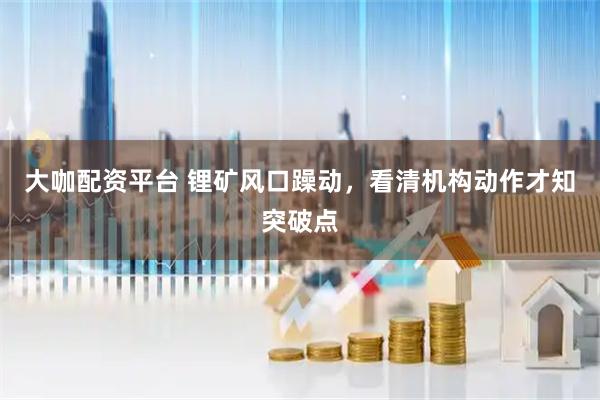 大咖配资平台 锂矿风口躁动，看清机构动作才知突破点