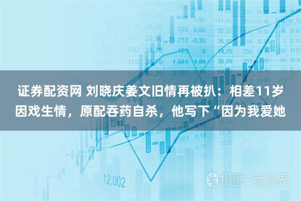 证券配资网 刘晓庆姜文旧情再被扒：相差11岁因戏生情，原配吞药自杀，他写下“因为我爱她