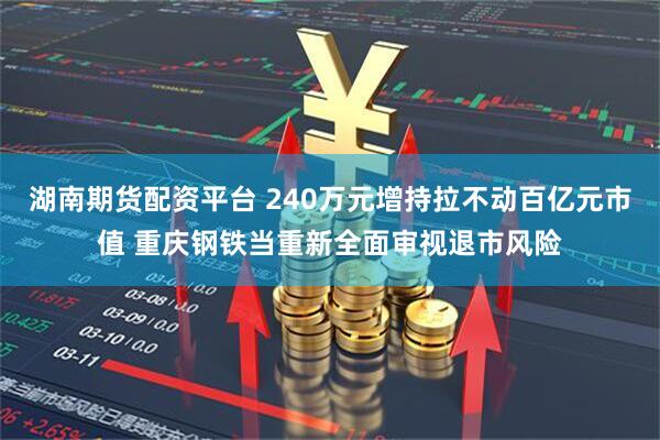 湖南期货配资平台 240万元增持拉不动百亿元市值 重庆钢铁当重新全面审视退市风险